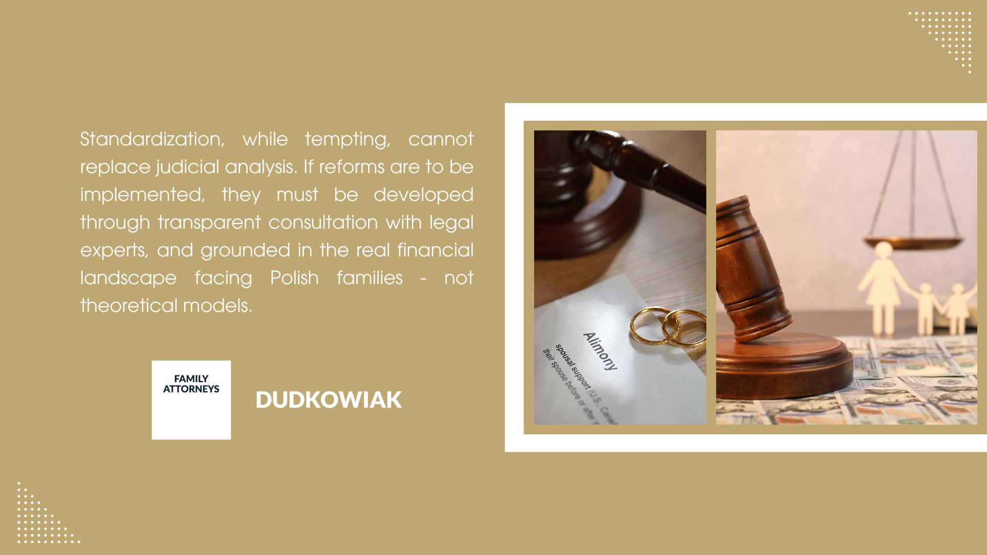 Standardization, while tempting, cannot replace judicial analysis. If reforms are to be implemented, they must be developed through transparent consultation with legal experts, and grounded in the real financial landscape facing Polish families - not theoretical models.