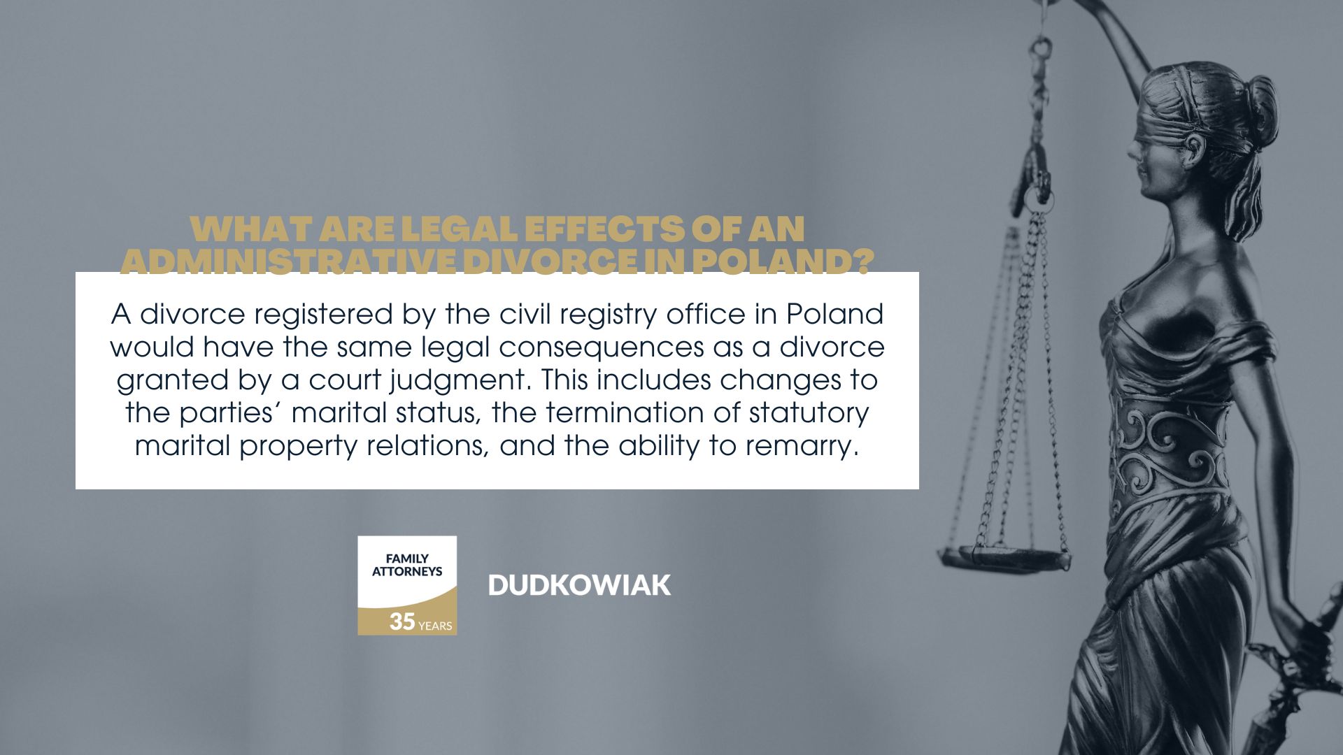 A divorce registered by the civil registry office in Poland would have the same legal consequences as a divorce granted by a court judgment. This includes changes to the parties’ marital status, the termination of statutory marital property relations, and the ability to remarry. 