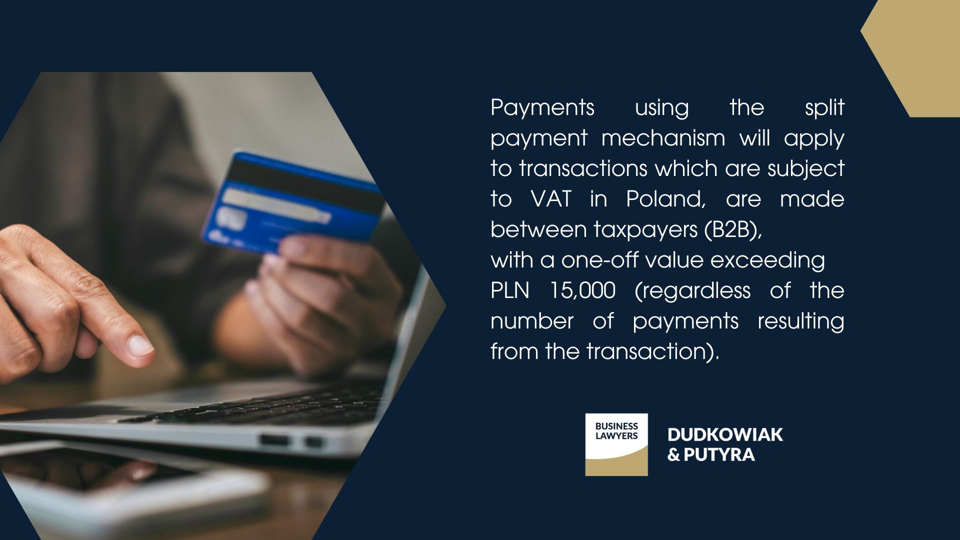 Payments using the split payment mechanism will apply to transactions which are subject to VAT in Poland, are made between taxpayers (B2B), with a one-off value exceeding PLN 15,000 (regardless of the number of payments resulting from the transaction).