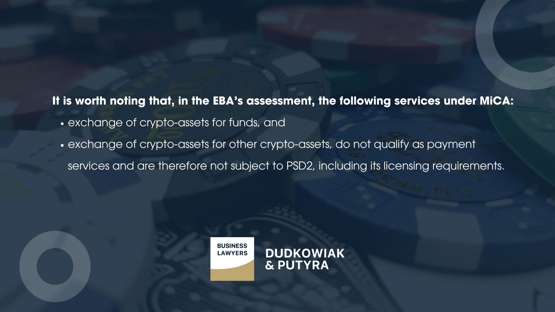 What doesn’t qualify as a payment service? It is worth noting that, in the EBA’s assessment, the following services under MiCA: exchange of crypto-assets for funds, and exchange of crypto-assets for other crypto-assets, do not qualify as payment services and are therefore not subject to PSD2, including its licensing requirements.