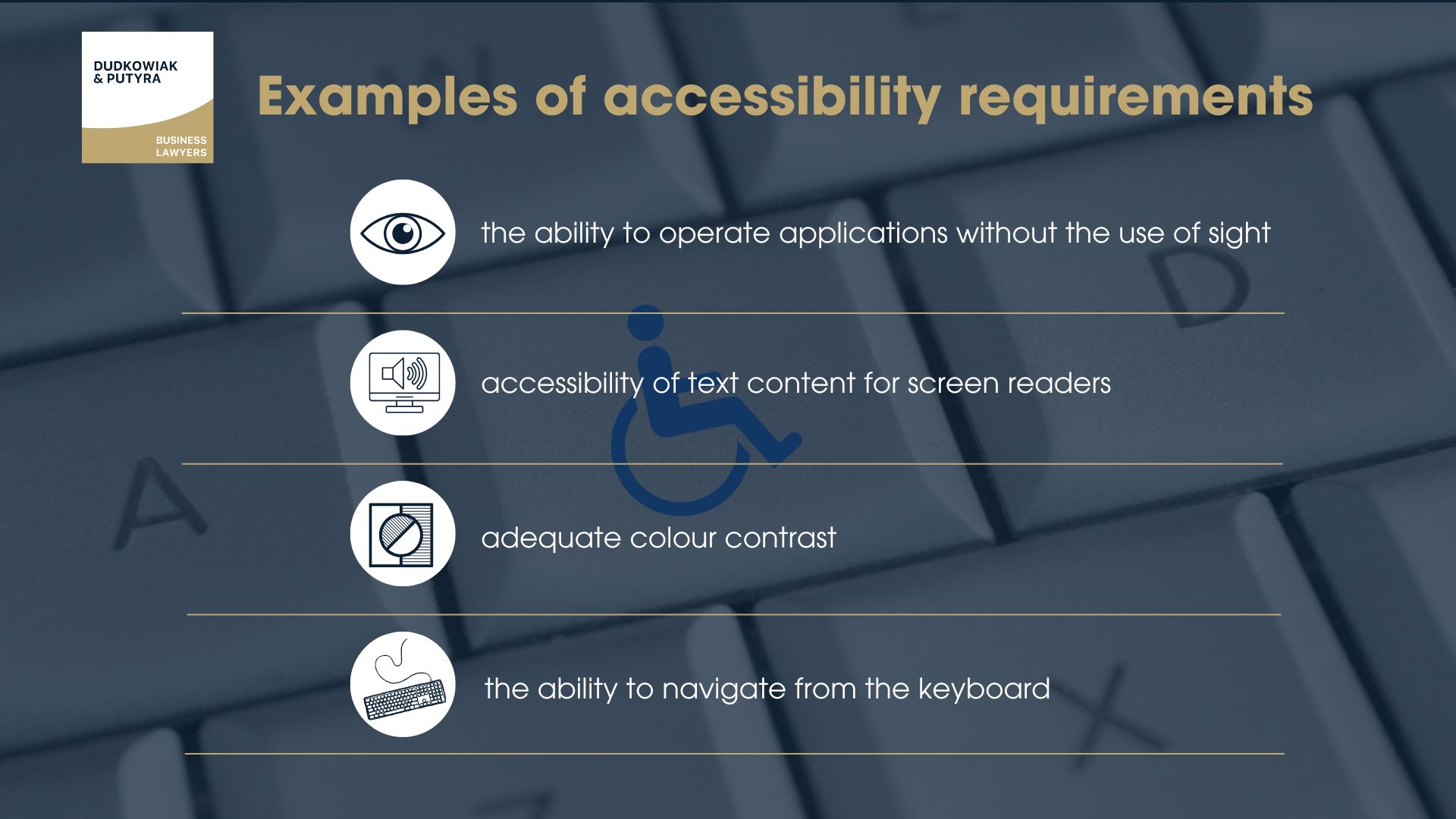 Examples of accessibility requirements include:
-the ability to operate applications without the use of sight,
-accessibility of text content for screen readers,
-adequate colour contrast,
-or the ability to navigate from the keyboard.