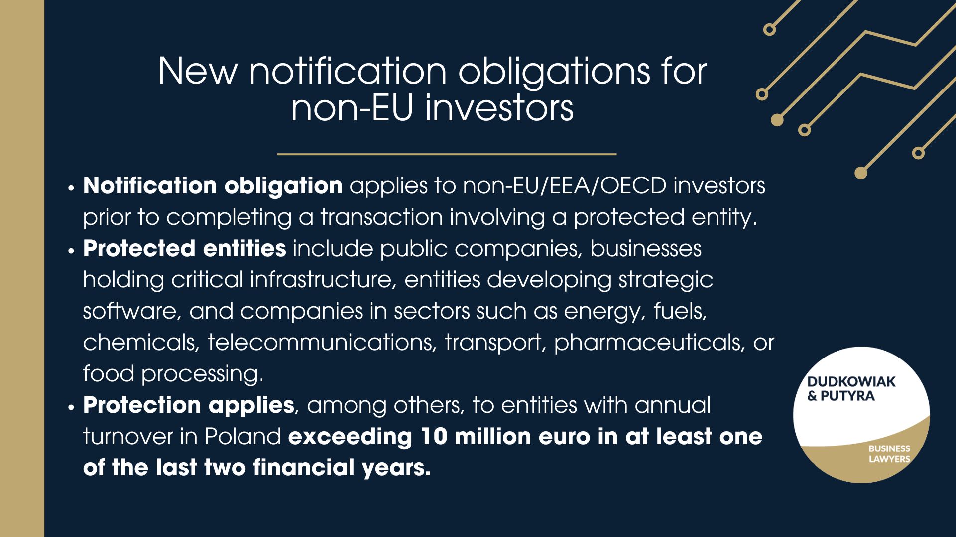 - Notification obligation applies to non-EU/EEA/OECD investors prior to completing a transaction involving a protected entity. - Protected entities - Protection applies, among others, to entities with annual turnover in Poland exceeding 10 million euro in at least one of the last two financial years.