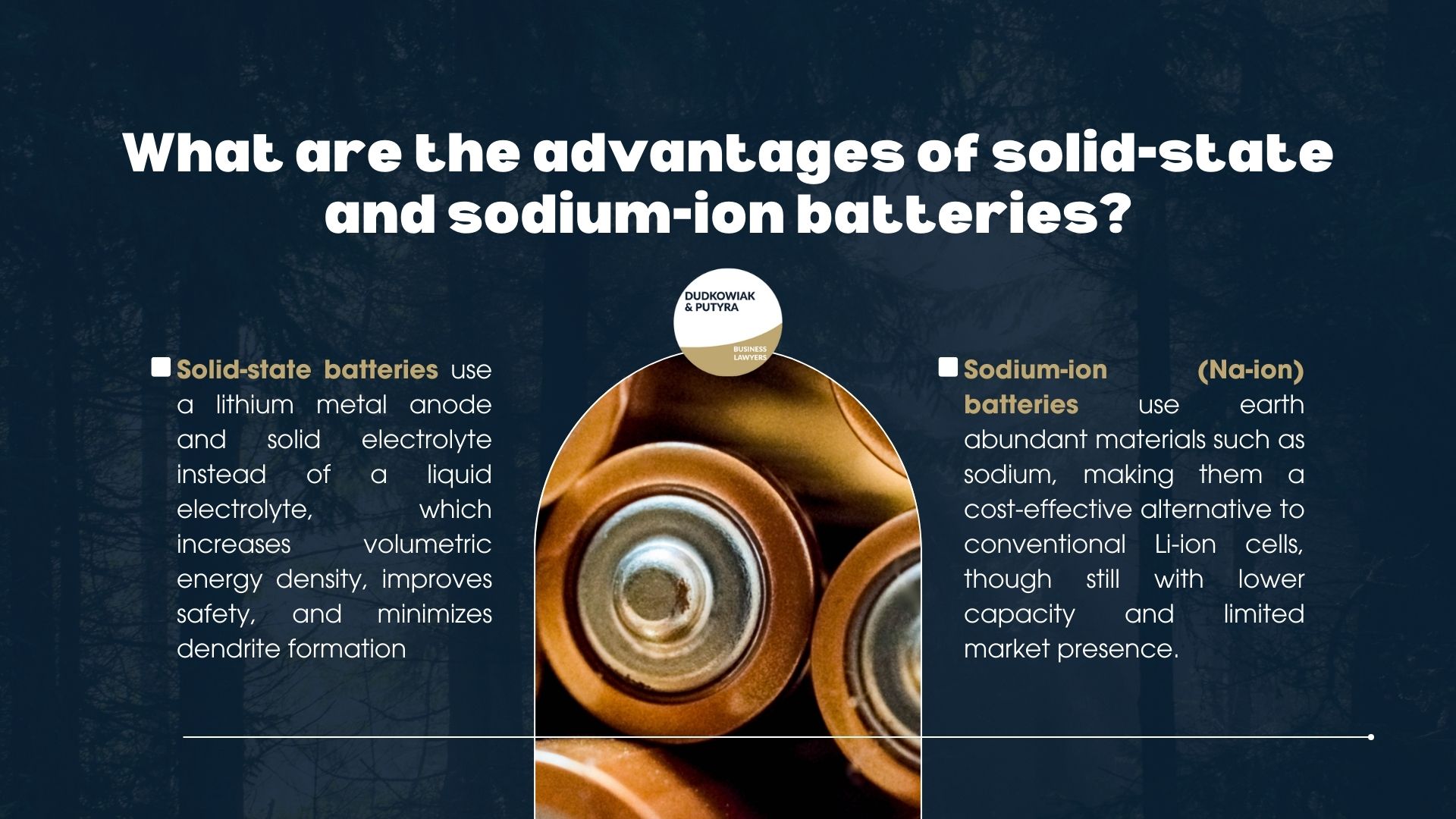 What are the advantages of solid-state and sodium-ion batteries? Solid-state batteries use a lithium metal anode and solid electrolyte instead of a liquid electrolyte, which increases volumetric energy density, improves safety, and minimizes dendrite formation. Sodium-ion (Na-ion) batteries use earth abundant materials such as sodium, making them a cost-effective alternative to conventional Li-ion cells, though still with lower capacity and limited market presence.
