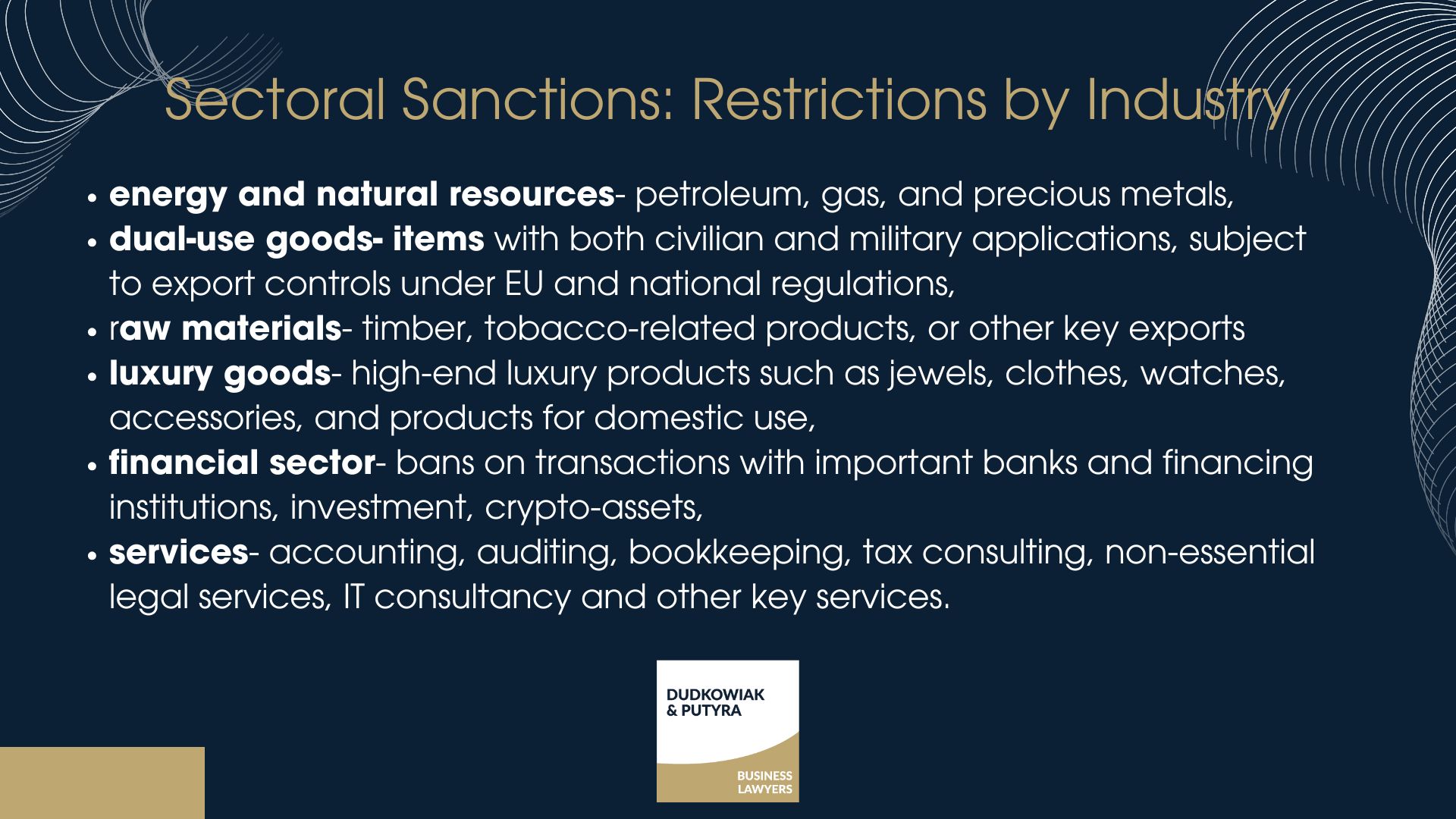 Sectoral Sanctions: Restrictions by Industry Sometimes sanctions target entire industries within a country. These sectoral sanctions may apply to: -Energy and natural resources – petroleum, gas, and precious metals, -Dual-use goods – items with both civilian and military applications, subject to export controls under EU and national regulations, -Raw materials – timber, tobacco-related products, or other key exports -Luxury goods - high-end luxury products such as jewels, clothes, watches, accessories, and products for domestic use, -Financial sector – bans on transactions with important banks and financing institutions, investment, crypto-assets, -Services - accounting, auditing, bookkeeping, tax consulting, non-essential legal services, IT consultancy and other key services.