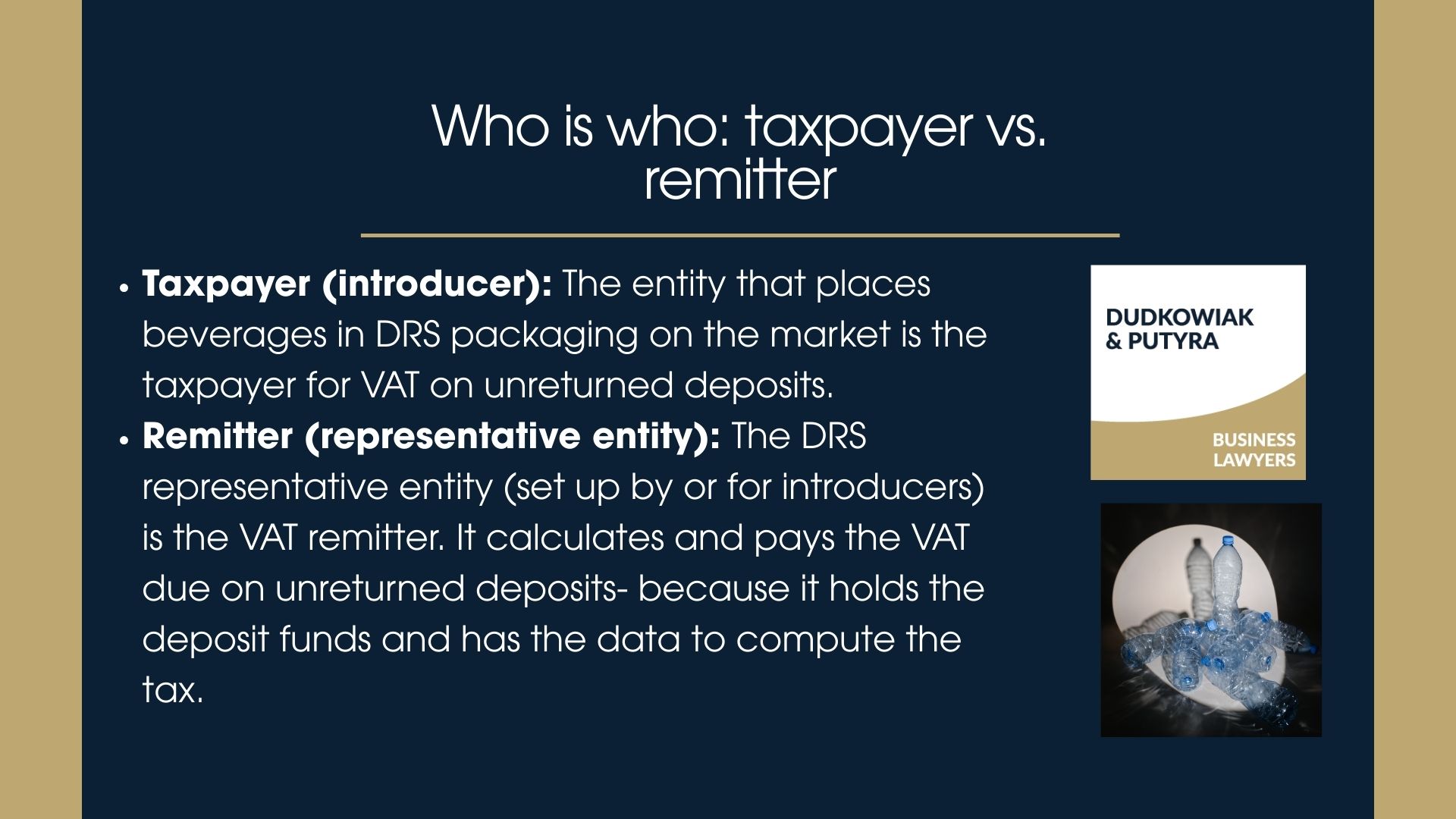 -Taxpayer (introducer): The entity that places beverages in DRS packaging on the market is the taxpayer for VAT on unreturned deposits. -The DRS representative entity (set up by or for introducers) is the VAT remitter. It calculates and pays the VAT due on unreturned deposits- because it holds the deposit funds and has the data to compute the tax.