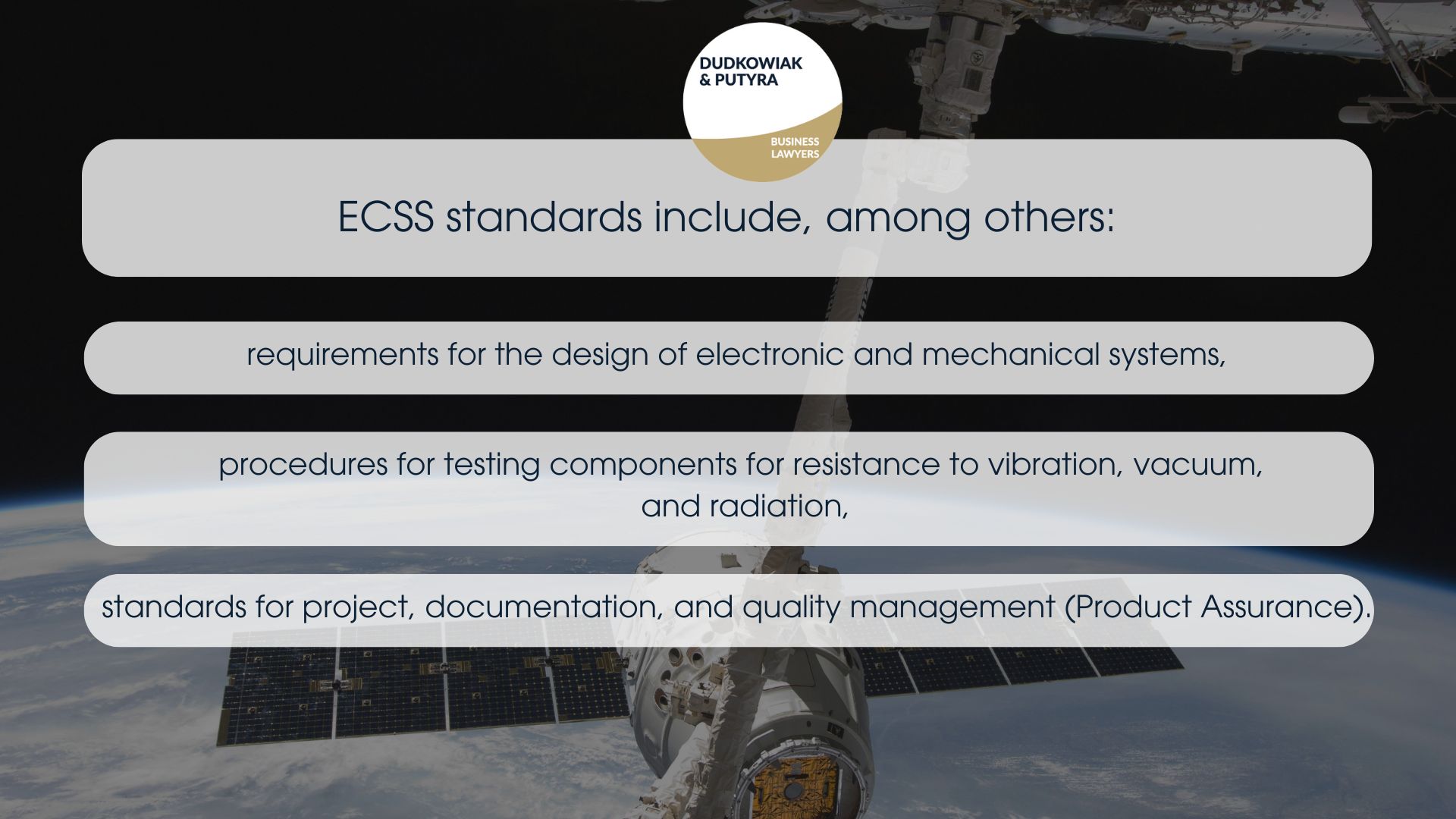 ECSS standards include, among others: requirements for the design of electronic and mechanical systems, procedures for testing components for resistance to vibration, vacuum, and radiation, standards for project, documentation, and quality management (Product Assurance). 
