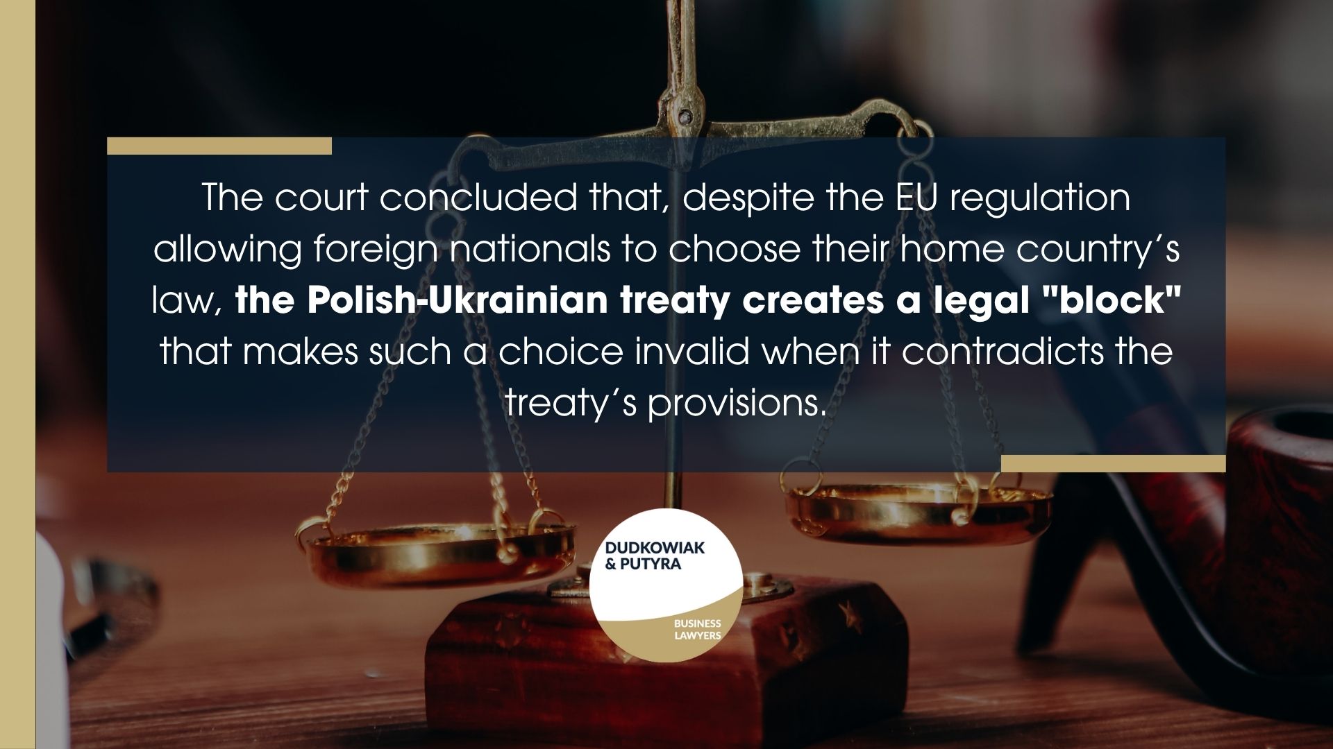 The court concluded that, despite the EU regulation allowing foreign nationals to choose their home country’s law, the Polish-Ukrainian treaty creates a legal "block" that makes such a choice invalid when it contradicts the treaty’s provisions.