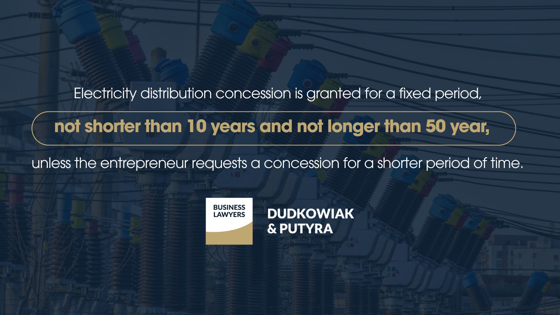Electricity distribution concession is granted for a fixed period, not shorter than not shorter than 10 years and not longer than 50 years, unless the entrepreneur requests a concession for a shorter period of time. 
