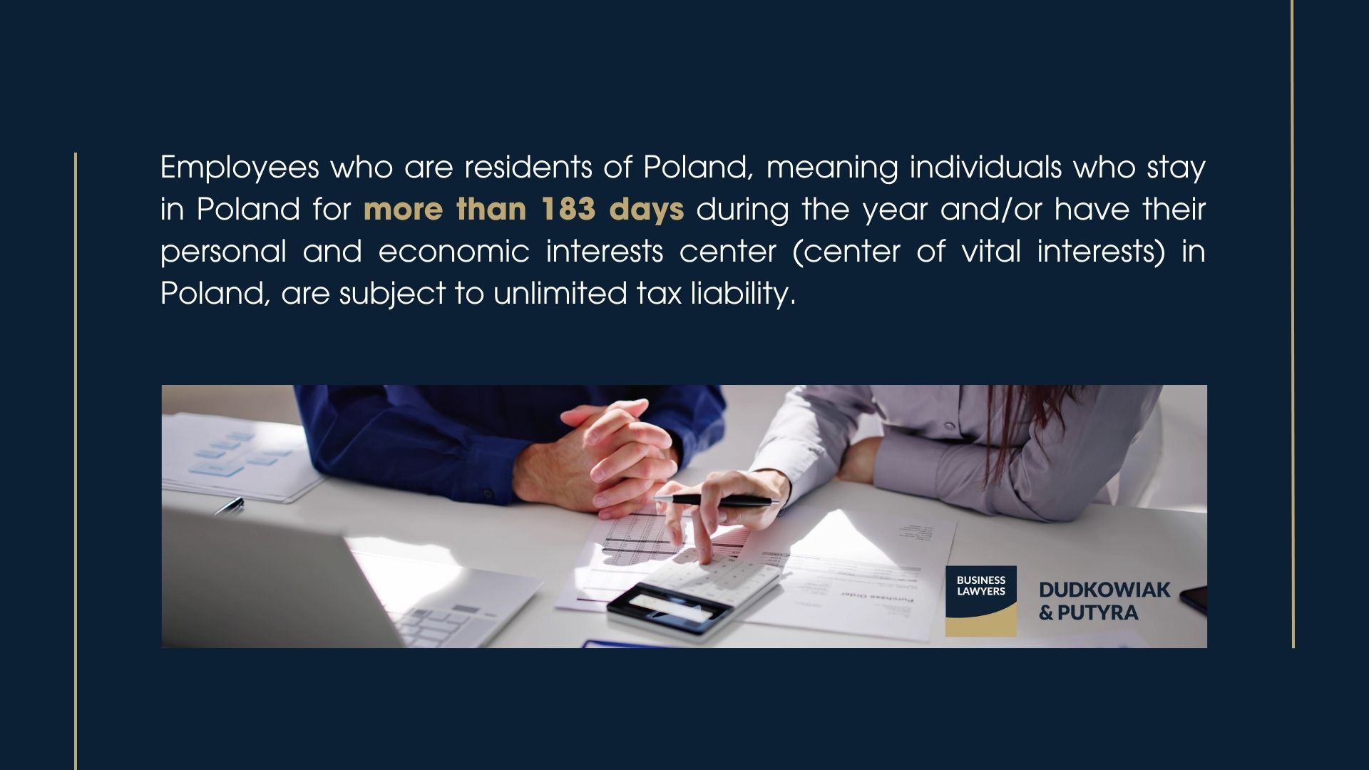 Employees who are residents of Poland, meaning individuals who stay in Poland for more than 183 days during the year and/or have their personal and economic interests center (center of vital interests) in Poland, are subject to unlimited tax liability.