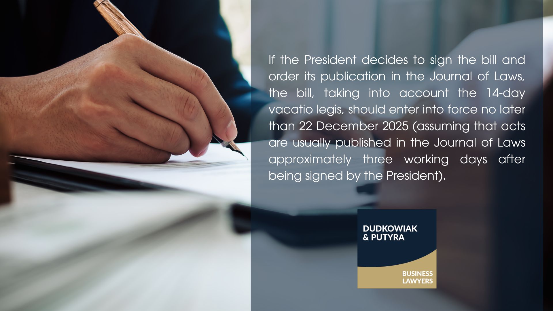 If the President decides to sign the bill and order its publication in the Journal of Laws, the bill, taking into account the 14-day vacatio legis, should enter into force no later than 22 December 2025 (assuming that acts are usually published in the Journal of Laws approximately three working days after being signed by the President).