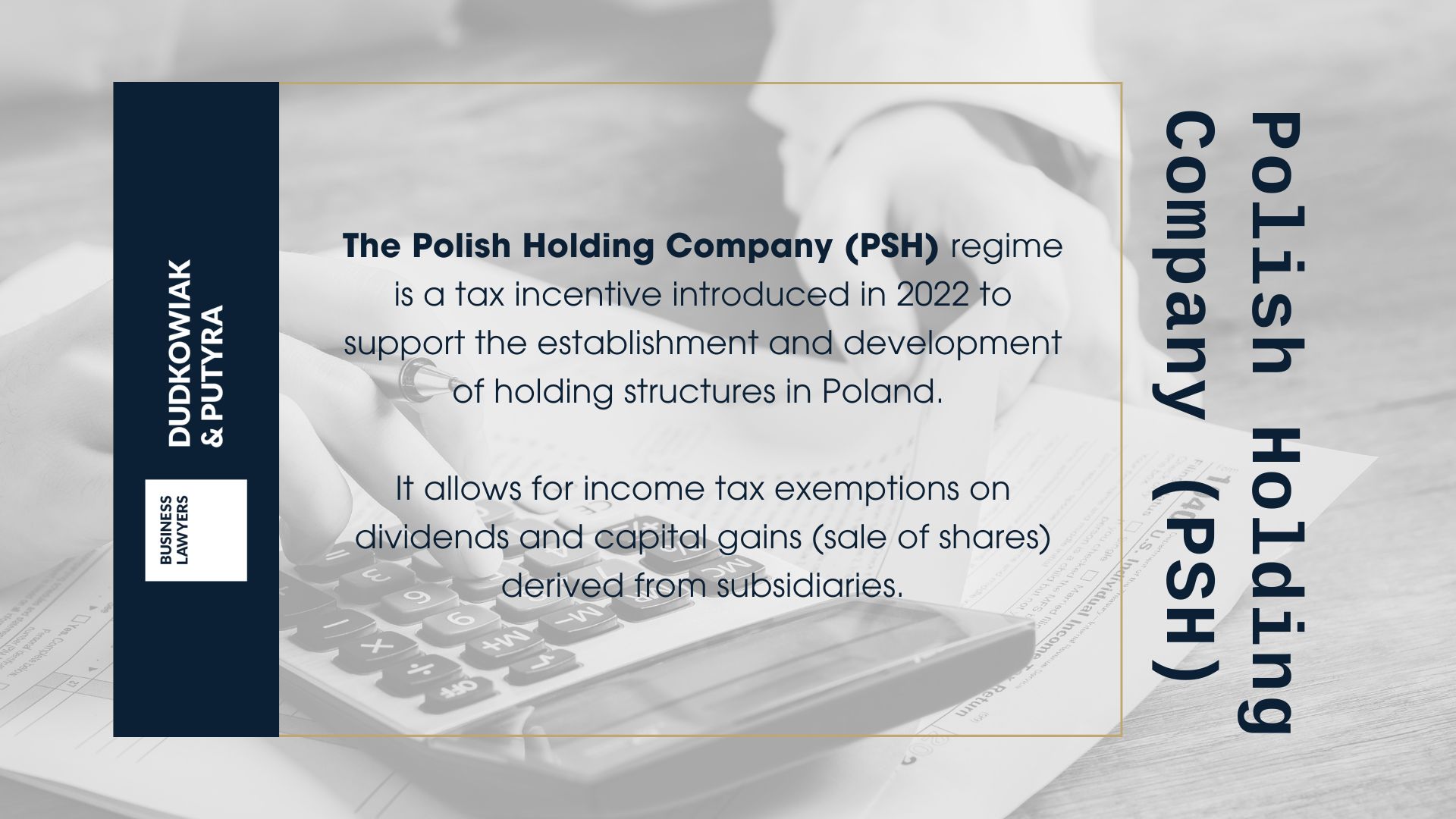 The Polish Holding Company (PSH) regime is a tax incentive introduced in 2022 to support the establishment and development of holding structures in Poland. It allows for income tax exemptions on dividends and capital gains (sale of shares) derived from subsidiaries.