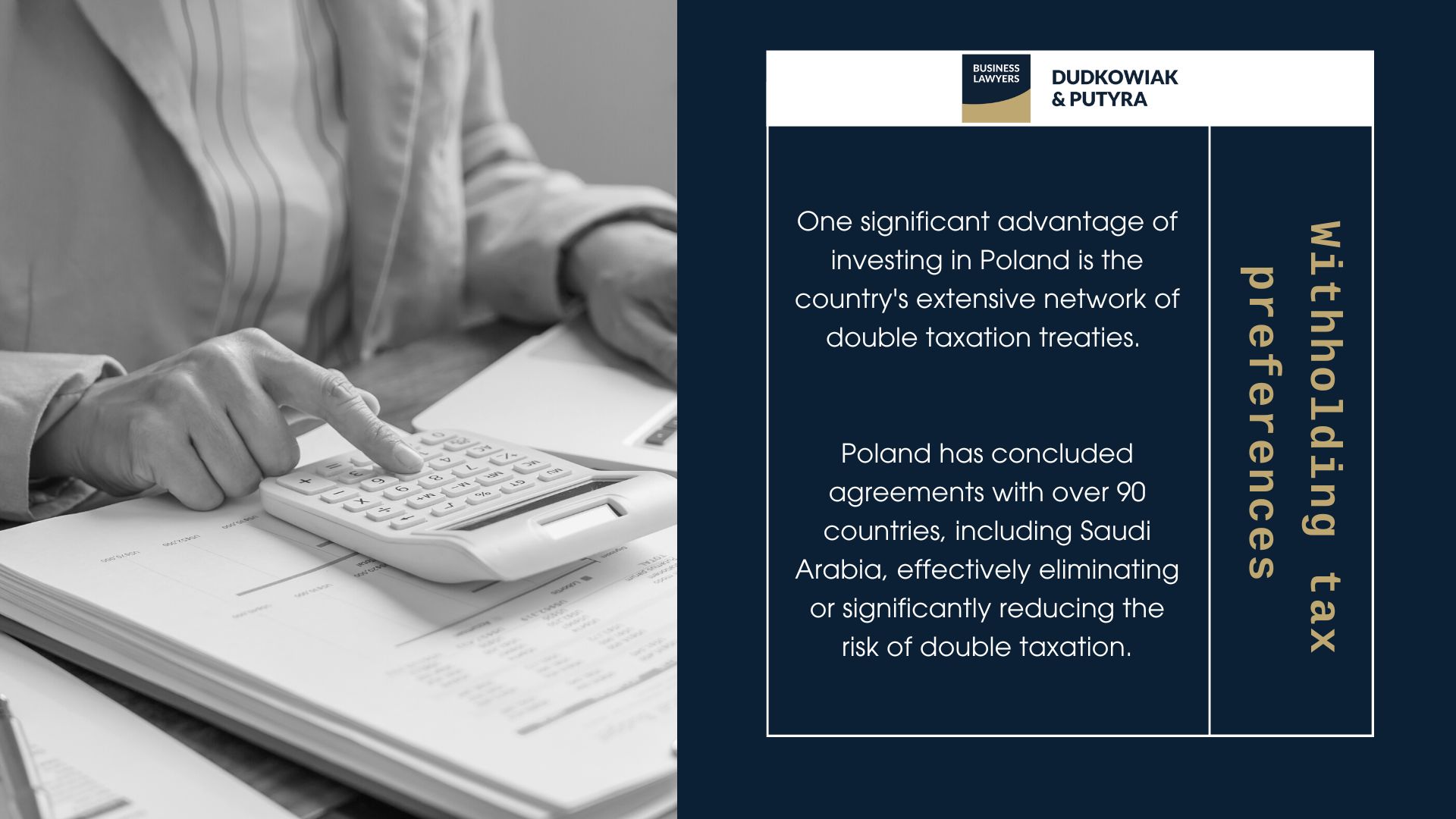 WHT Tax in Poland One significant advantage of investing in Poland is the country's extensive network of double taxation treaties. Poland has concluded agreements with over 90 countries, including Saudi Arabia, effectively eliminating or significantly reducing the risk of double taxation. These treaties create a favorable tax environment, promoting transparent and efficient cross-border investments. 