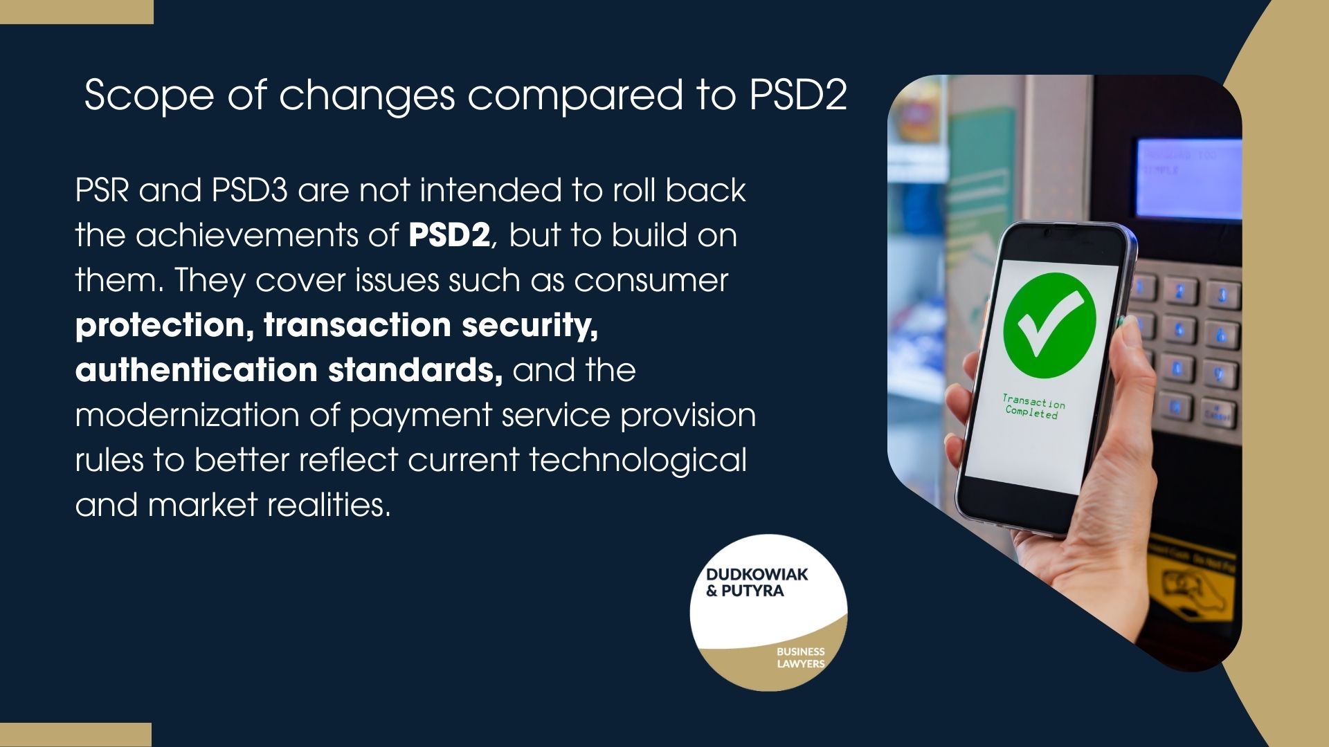 PSR and PSD3 are not intended to roll back the achievements of PSD2, but to build on them. They cover issues such as consumer protection, transaction security, authentication standards, and the modernization of payment service provision rules to better reflect current technological and market realities.