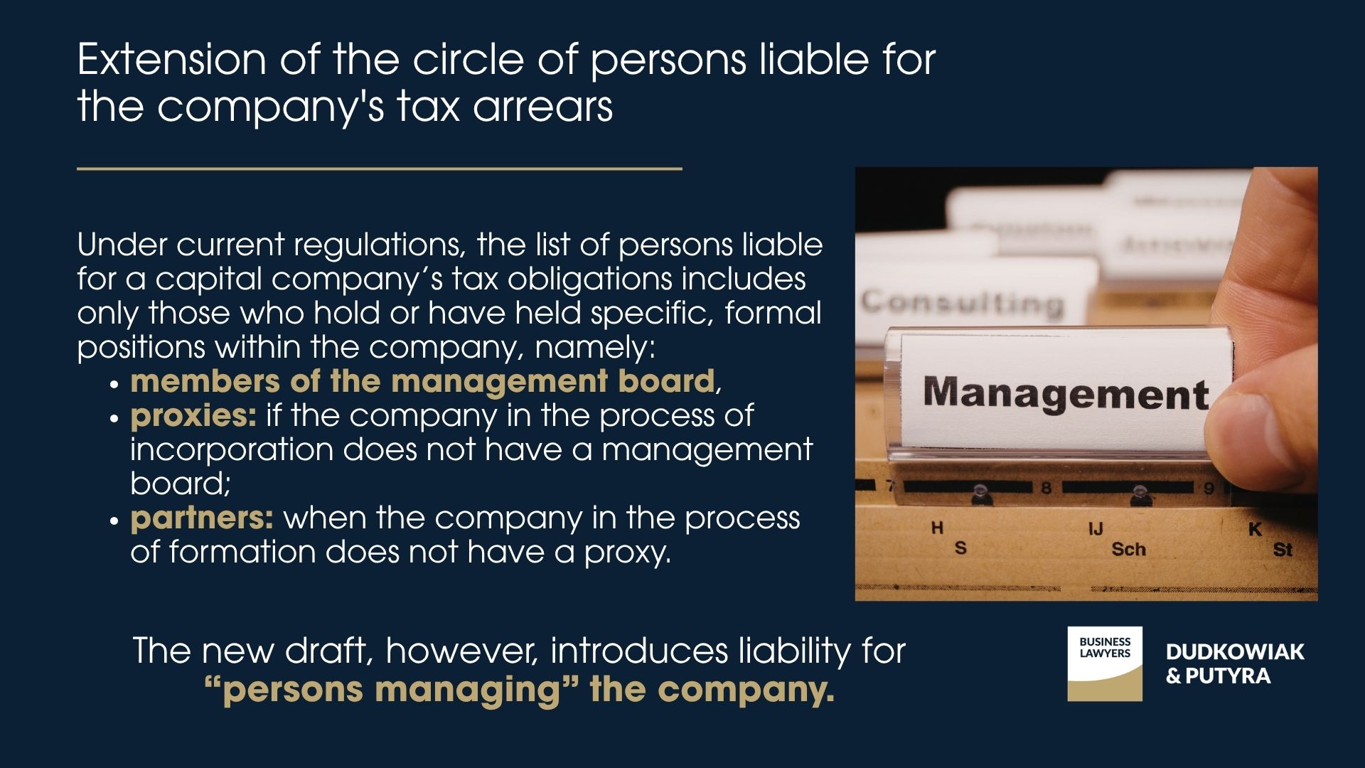 Under current regulations, the list of persons liable for a capital company’s tax obligations includes only those who hold or have held specific, formal positions within the company, namely: members of the management board, proxies: if the company in the process of incorporation does not have a management board; partners: when the company in the process of formation does not have a proxy. The new draft, however, introduces liability for “persons managing” the company.