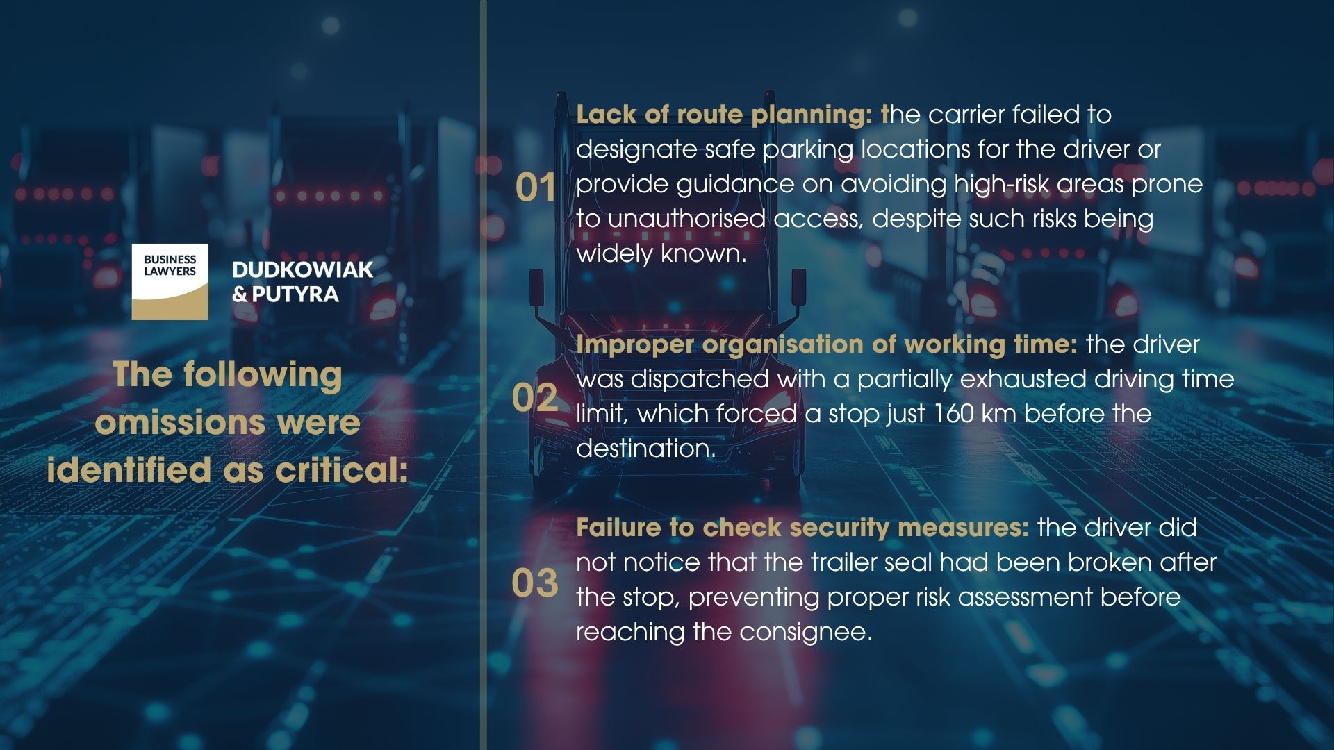 The following omissions were identified as critical: Lack of route planning – the carrier failed to designate safe parking locations for the driver or provide guidance on avoiding high-risk areas prone to unauthorised access, despite such risks being widely known. Improper organisation of working time – the driver was dispatched with a partially exhausted driving time limit, which forced a stop just 160 km before the destination. Failure to check security measures – the driver did not notice that the trailer seal had been broken after the stop, preventing proper risk assessment before reaching the consignee.