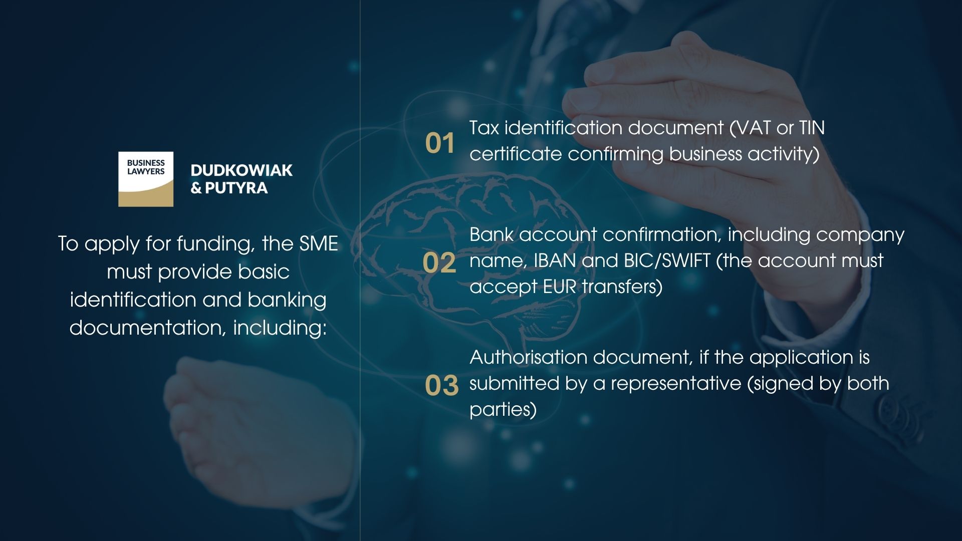 To apply for funding, the SME must provide basic identification and banking documentation, including: Tax identification document (VAT or TIN certificate confirming business activity) Bank account confirmation, including company name, IBAN and BIC/SWIFT (the account must accept EUR transfers) Authorisation document, if the application is submitted by a representative (signed by both parties)