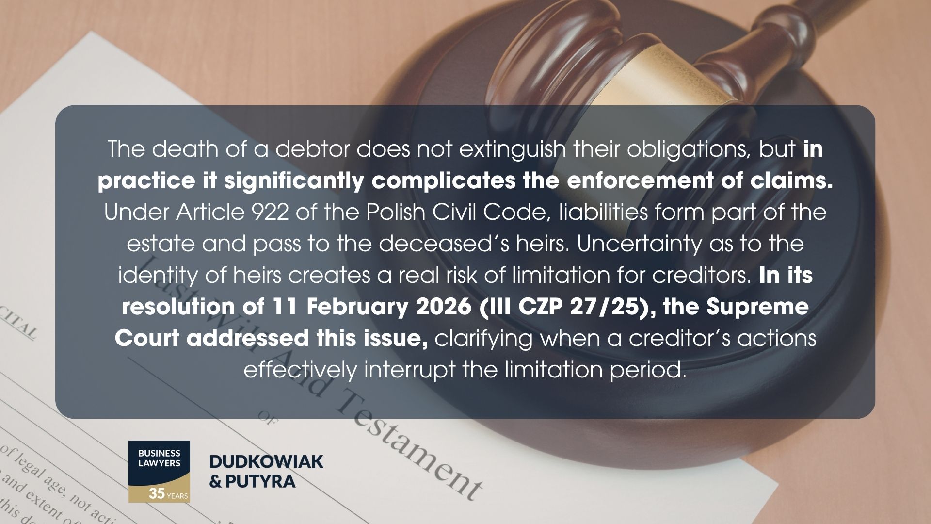 The death of a debtor does not extinguish their obligations, but in practice it significantly complicates the enforcement of claims. Under Article 922 of the Polish Civil Code, liabilities form part of the estate and pass to the deceased’s heirs. Uncertainty as to the identity of heirs creates a real risk of limitation for creditors. In its resolution of 11 February 2026 (III CZP 27/25), the Supreme Court addressed this issue, clarifying when a creditor’s actions effectively interrupt the limitation period.