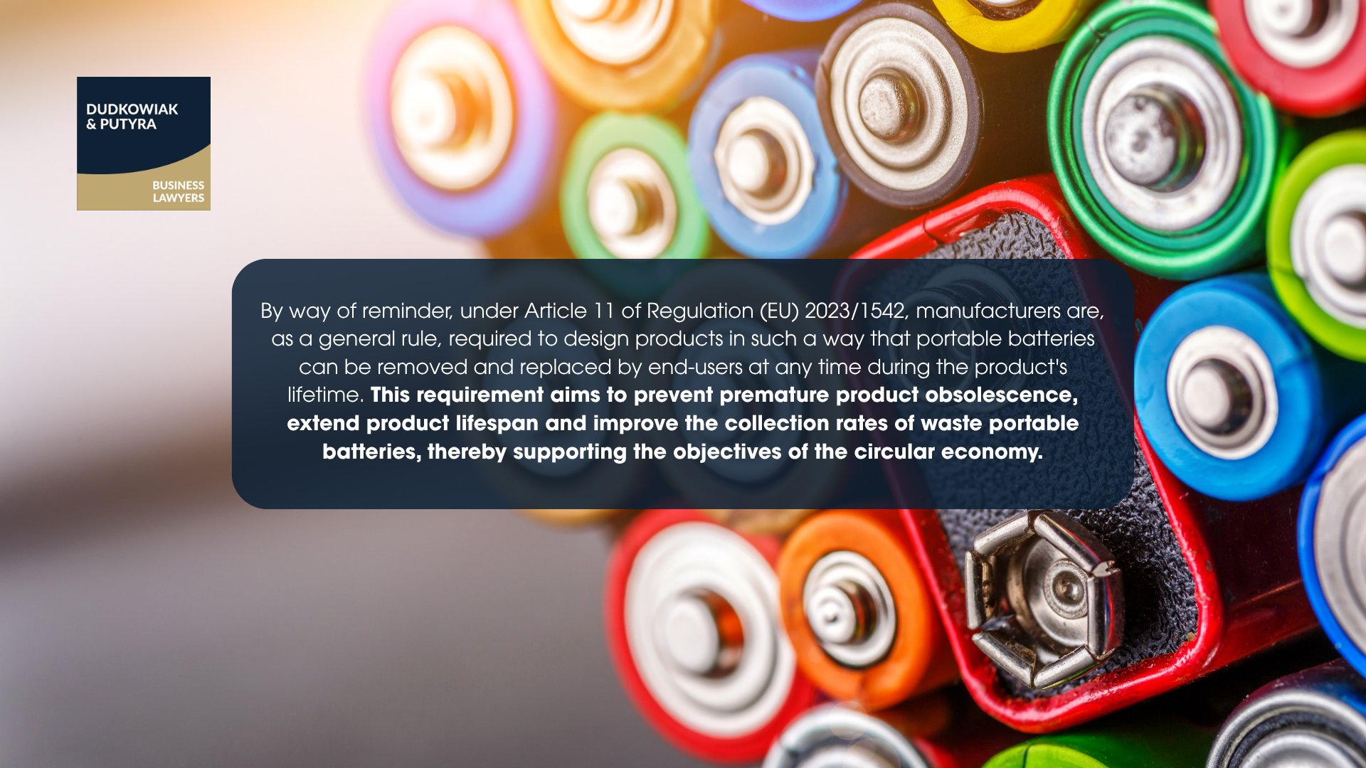 By way of reminder, under Article 11 of Regulation (EU) 2023/1542, manufacturers are, as a general rule, required to design products in such a way that portable batteries can be removed and replaced by end-users at any time during the product's lifetime. This requirement aims to prevent premature product obsolescence, extend product lifespan and improve the collection rates of waste portable batteries, thereby supporting the objectives of the circular economy.