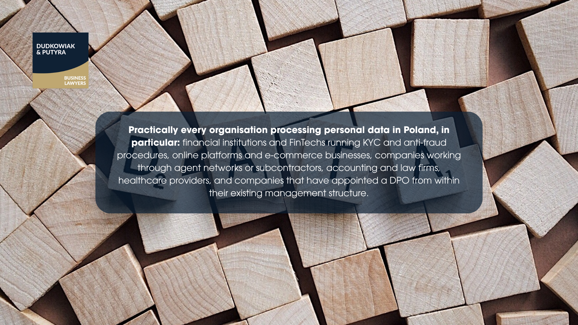 Practically every organisation processing personal data in Poland, in particular: financial institutions and FinTechs running KYC and anti-fraud procedures, online platforms and e-commerce businesses, companies working through agent networks or subcontractors, accounting and law firms, healthcare providers, and companies that have appointed a DPO from within their existing management structure.