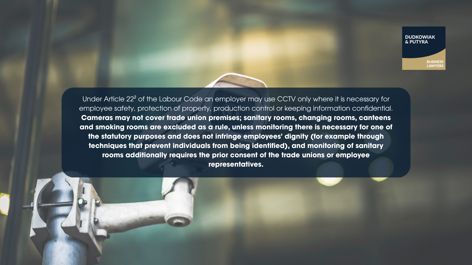 Under Article 22² of the Labour Code an employer may use CCTV only where it is necessary for employee safety, protection of property, production control or keeping information confidential. Cameras may not cover trade union premises; sanitary rooms, changing rooms, canteens and smoking rooms are excluded as a rule, unless monitoring there is necessary for one of the statutory purposes and does not infringe employees' dignity (for example through techniques that prevent individuals from being identified), and monitoring of sanitary rooms additionally requires the prior consent of the trade unions or employee representatives.